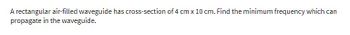 A rectangular air-filled waveguide has cross-section of 4 cm x 10 cm. Find the minimum frequency which can
propagate in the waveguide.