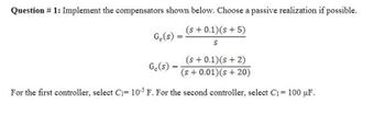 Question # 1: Implement the compensators shown below. Choose a passive realization if possible.
(s+ 0.1) (s + 5)
S
Ge(s)
(s + 0.1) (s + 2)
(s + 0.01) (s+20)
For the first controller, select C₁= 105 F. For the second controller, select C₁ = 100 μF.
Ge(s)
=