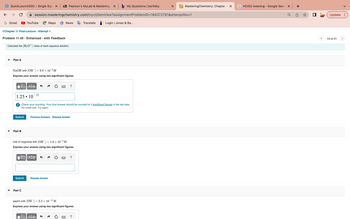 ←
QuickLaunchSSO :: Single Sign X BB Pearson's MyLab & Mastering x b My Questions | bartleby
с
G Gmail
Part A
<Chapter 11 Post-Lecture - Attempt 1
Problem 11.40 - Enhanced - with Feedback
Calculate the [H3O+] value of each aqueous solution.
YouTube
session.masteringchemistry.com/myct/itemView?assignment
NaOH with [OH-] = 8.0 × 10-³M
Express your answer using two significant figures.
17 ΑΣΦ
1.25 10
Submit
Part B
●
Part C
- 12
Maps GE News
VE ΑΣΦ
Check your rounding. Your final answer should be rounded to 2 significant figures in the last step.
No credit lost. Try again.
Previous Answers Request Answer
milk of magnesia with [OH-] = 1.8 × 10-5 M.
Express your answer using two significant figures.
Submit Request Answer
?
17 ΑΣΦ
Ĵ
=
aspirin with [OH-] = 2.2 × 10-¹¹ M.
Express your answer using two significant figures.
Translate
?
Login | Jones & Ba...
X
MasteringChemistry: Chapter 1 x
ProblemID=194372781&attemptNo=1
GHCIO2 meaning - Google Searc X
Update:
13 of 21
>