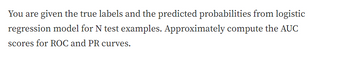 You are given the true labels and the predicted probabilities from logistic
regression model for N test examples. Approximately compute the AUC
scores for ROC and PR curves.