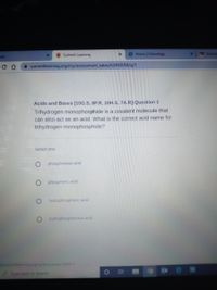 * Summit Leaming
9 Home | Schoology
Eter
pps
A summitlearning.org/my/assessment takes/62492058/q/1
Acids and Bases [10G.S, 8F.R, 10H.S, 7A.R]:Question 1
Trihydrogen monophosphide is a covalent molecule that
can also act as an acid. What is the correct acid name for
trihydrogen monophosphide?
Select one:
phosphorous acid
phosphoric acid
hydrophosphoric acid
hydrophosphorous acid
ing.org/my/focusareas/1639412
Type here to search
