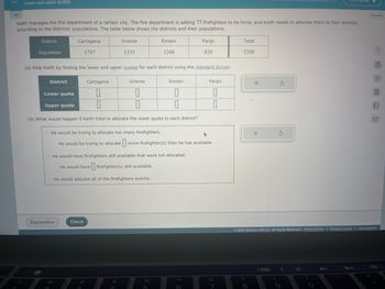 V
Lower and upper quotas
Keith manages the fire department of a certain city. The fire department is adding 75 firefighters to its force, and Keith needs to allocate them to four districts
according to the districts' populations. The table below shows the districts and their populations.
District
Population
District
Cartagena
1797
Lower quota
Upper quota
Oriente
(a) Help Keith by finding the lower and upper quotas for each district using the standard divisor.
Explanation
1335
Cartagena
Emden
0
0
0
0
(b) What would happen if Keith tried to allocate the lower quota to each district?
O He would be trying to allocate too many firefighters.
He would be trying to allocate more firefighter(s) than he has available.
Check
Emden
1248
Oriente
0
0
He would have firefighters still available that were not allocated.
He would have firefighter(s) still available.
He would allocate all of the firefighters exactly.
Fargo
828
5
Fargo
0
0
&
7
Total
5208
X
8
X
5
(
Ś
© 2023 McGraw Hill LLC. All Rights Reserved. Terms of Use | Privacy Center Accessibility
Español
(
?圖□图 〗