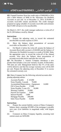 D l.
3:56
Done a1961caa318d9983..._¿JWIÇ̟IJI
Q2- Expand Furniture Store has credit sales of $400,000 in 2016
and a debit balance of $600 in the Allowance for Doubtful
Accounts at year end. As of December 31, 2016, $130,000 of
accounts receivable remain uncollected. The credit manager
prepared an aging schedule of accounts receivable and estimates
that $7,000 will prove to be uncollectible.
On March 4, 2017, the credit manager authorizes a write-off of
the $1,200 balance owed by Ahmad
Instructions
(а)
Prepare the adjusting entry to record the estimated
uncollectible accounts expense in 2016.
(b)
Show the balance sheet presentation of accounts
receivable on December 31, 2016.
(c)
On March 4, before the write-off, assume the balance of
Accounts Receivable account is $160,000 and the balance of
Allowance for Doubtful Accounts is a credit of $3,000. Make
the appropriate entry to record the write-off of the Ahmad
account. Also show the balance sheet presentation of
accounts receivable before and after the write-off.
Q3- On December 1, Aramex Company introduces a new
product that includes a one-year warranty on parts. In December,
500 units are sold. Management believes that 5% of the units
will be defective and that the average warranty costs will be $60
per unit. Prepare the adjusting entry at December 31 to accrue
the estimated warranty cost.
Q4- Datco Company has the following selected accounts after
posting adjusting entries:
Accounts Payable
$ 45,000
Notes Payable, 3-month
70,000
Accumulated Depreciation-Equipment
14,000
FICA Taxes Payable
27,000
Notes Payable, 5-year, 8%
29,000
6,000
3,000
200,000
16,000
30,000
Warranty Liability
Payroll Tax Expense
Interest Payable
Mortgage Payable
Sales Taxes Payable
Instructions
(а)
Prepare the current liability section of Datco Company's
balance sheet, assuming $25,000 of the mortgage is payable
next year. (List liabilities in magnitude order, with largest
first.)
(b)
Comment on Datco Company liquidity, assuming total
current assets are $450,000.
