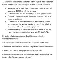 1. Determine whether each statement is true or false. If the statement
is false, make the necessary change(s) to produce a true statement
A. You spent 1% of your $50,000-per-year salary on gifts, so
you spent $5000 on gifts for the year.
B. Federal income tax is a percentage of your gross income.
C. Collision coverage pays for damage to another car if you
cause an accident.
D. Over the life of an installment loan, the interest portion
increases and the portion applied to pay off the principal
decreases with each successive payment.
E. After depositing $1500 in an account at a rate of 4%, my
balance at the end of the first year was $(1500)(0.04).
2. Under what circumstances should taxpayers itemize
deductions? Explain.
3. Write the difference between debit cards and credit cards.
4. Describe the difference between simple and compound interest.
5. Define the terms: mortgage and down payment?
6. In what circumstance we use formula A = Pert to calculate the
future value from compound interest?
