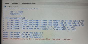 Console Terminal x Background Jobs x
R R 4.2.1 - -/-
LUTLIMI
+ {
++ A+
TUTTCL TOITETT
vol <- 1*w*h
return (vol)
ww.g
117
}
> if (interactive()) {
1<-as.numeric (readline (prompt="Enter the length (1) of the cuboid "))
+ w<-as.numeric (readline (prompt="Enter the width (w) of the cuboid "))
+ h<-as.numeric (readline (prompt="Enter the height (h) of the cuboid "))
+ print (paste("The area of the cuboid is ", calcArea (1, w, h)))
print (paste("The volume of the cuboid is ",
calcvol(1, w,
calcvol(1, w, hɔɔɔ
+
+ }
Enter the length (1) of the cuboid 2
Enter the width (w) of the cuboid 2
Enter the height (h) of the cuboid 2
Error in calcArea (1, w, h): could not find function "calcArea"