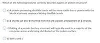 Which of the following features correctly describe aspects of protein structure?
a) A protein possessing disulfide bonds will be more stable than a protein with the
identical primary sequence lacking disulfide bonds.
O b) B-sheets can only be formed from the anti-parallel arrangement of B-strands.
c) Folding of a protein (tertiary structure) will typically result in a majority of the
non-polar amino acids being distributed on the protein surface.
d) both a and c
