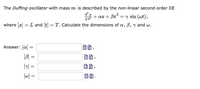 The Duffing oscillator with mass m is described by the non-linear second order DE
d?
3
+ ax + Bx° = y sin (wt),
dt?
where [x] = L and [t] = T. Calculate the dimensions of , B, y and w.
Answer: a
[B] =
[w] =
||
