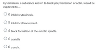 Cytochalasin, a substance known to block polymerization of actin, would be
expected to ...
a) inhibit cytokinesis.
b) inhibit cell movement.
c) block formation of the mitotic spindle.
d) a and b
e) a and c
