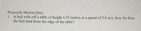 Projectile Motion Quiz
1. A ball rolls off a table of height 4.25 meters at a speed of 5.9 m/s, how far does
the ball land from the edge of the table?
