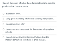 One of the goals of value-based marketing is to provide
greater value to consumers:
at the least profit.
using green marketing inflationary currency manipulation.
than competitors offer.
O than consumers can provide for themselves using regional
cohorts.
O through competitive intelligence efforts designed to
measure consumers' sensitivity to price changes.
