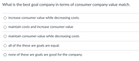 What is the best goal company in terms of consumer company value match.
O increase consumer value while decreasing costs.
maintain costs and increase consumer value
maintain consumer value while decreasing costs
O all of the these are goals are equal.
O none of these are goals are good for the company.
