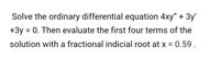 Solve the ordinary differential equation 4xy" + 3y'
+3y
= 0. Then evaluate the first four terms of the
solution with a fractional indicial root at x = 0.59 .
