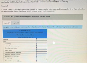 overhead of $8,200. Allocated museum overhead for the combined Series will be $35,200 annually.
Required:
a. Using the worksheet below, determine what will be the contribution of the expanded lecture series given these estimates.
b. Are there other factors the director should consider before making a decision?
Complete this question by entering your answers in the tabs below.
Required A Required B
Using the worksheet below, determine what will be the contribution of the expanded lecture series given these estimates.
CITY ART MUSEUM
Neighborhood Outreach: Weekend and Evening Lecture Series
Differential Revenues and Costs
For the Year Ending June 30
Revenue
Costs
Advertising
Lecturer fees and expenses
Operating costs (staff)
Space rental
Food and beverage expenses
Additional museum overhead
Allocated museum overhead
Total costs
Net gain from combined Series
$