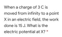 When a charge of 3 C is
moved from infinity to a point
X in an electric field, the work
done is 15 J. What is the
electric potential at X? *
