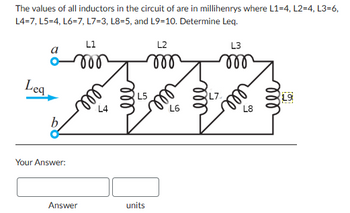 The values of all inductors in the circuit of are in millihenrys where L1-4, L2=4, L3=6,
L4=7, L5=4, L6=7, L7=3, L8=5, and L9-10. Determine Leq.
L1
a
Lea
b
L5
L4
L2
m
ell
L6
L7
L3
000
L8
19
Your Answer:
Answer
units