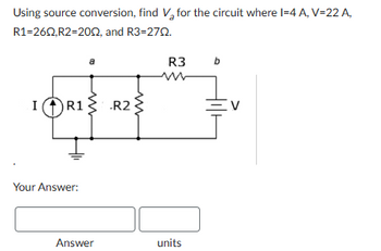 Using source conversion, find V₂ for the circuit where I-4 A, V=22 A,
R1=260,R2=2002, and R3=270.
a
I
R1
R2
Your Answer:
R3
b
Answer
units