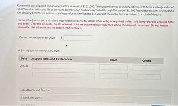 Equipment was acquired on January 1, 2025 at a cost of $162,000. The equipment was originally estimated to have a salvage value of
$8,200 and an estimated life of 10 years. Depreciation has been recorded through December 31, 2027 using the straight-line method.
On January 1, 2028, the estimated salvage value was revised to $14,200 and the useful life was revised to a total of 8 years.
Prepare the journal entry to record depreciation expense for 2028. (If no entry is required, select "No Entry" for the account titles
and enter o for the amounts. Credit account titles are automatically indented when the amount is entered. Do not indent
manually. List all debit entries before credit entries.)
Depreciation expense for 2028 $
Adjusting journal entry at 12/31/28:
Date Account Titles and Explanation
Dec. 31
eTextbook and Media
List of Accounts
Save forlater
Debit
Credit