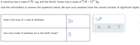 A raindrop has a mass of 50. mg and the Pacific Ocean has a mass of 7.08 × 104º kg.
Use this information to answer the questions below. Be sure your answers have the correct number of significant digits.
What is the mass of 1 mole of raindrops?
x10
How many moles of raindrops are in the Pacific Ocean?
