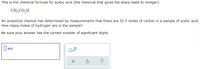 This is the chemical formula for acetic acid (the chemical that gives the sharp taste to vinegar):
CH;CO,H
An analytical chemist has determined by measurements that there are 30.3 moles of carbon in a sample of acetic acid.
How many moles of hydrogen are in the sample?
Be sure your answer has the correct number of significant digits.
|mol
