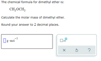 The chemical formula for dimethyl ether is:
CH3OCH3
Calculate the molar mass of dimethyl ether.
Round your answer to 2 decimal places.
1
g mol
x10
?
