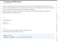 1. In Honor of Fibonacci
by CodeChum Admin
Guillaume Libri, better known as "Fibonacci", was one of the most talented mathematicians of his
time. He is responsible for one of the most famous formulas in mathematics, the Fibonacci Sequence.
In order to honor his legacy, we bestow upon thee a challenge:
Make a program that would print until the nth number of the Fibonacci Sequence, where n is a
positive integer entered by the user.
Input
1. The value of n
Constraints
The value is >= 1
Output
The first line will contain a message prompt to input the value of n.
The second line contains n Fibonacci numbers.
Enter n: 10
Fibonacci numbers = 1.1 2 3 5 8 13 21 34 55
