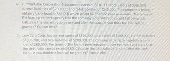 A. Yummy Cake Corporation has current assets of $210,000, total assets of $310,000,
current liabilities of $230,000, and total liabilities of $245,000. The company is trying to
obtain a bank loan for $65,000 which would be financed over six months. The terms of
the loan agreement specify that the company's current ratio cannot fall below 1.5.
Calculate the current ratio before and after the loan. Do you think the loan will be
granted? Explain why?
B. Low Carb Corp. has current assets of $320,000, total assets of $400,000, current liabilities
of $95,000, and total liabilities of $200,000. The company is trying to negotiate a bank
loan of $60,000. The terms of the loan require repayment over two years and state that
the debt ratio cannot exceed 0.60. Calculate the debt ratio before and after the bank
loan. Do you think the loan will be granted? Explain why.