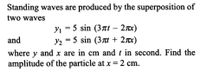 Standing waves are produced by the superposition of
two waves
y, = 5 sin (3Tt – 2x)
and
y2 = 5 sin (37t + 2x)
where y and x are in cm andt in second. Find the
amplitude of the particle at x = 2 cm.
