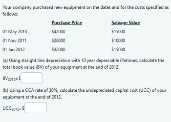 Your company purchased new equipment on the dates and for the costs specified as
follows:
Purchase Price
01 May 2010
$42000
01 Nov 2011
$28000
01 Jan 2012
$32000
Salvage Value
$15000
$10000
$15000
(a) Using straight line depreciation with 10 year depreciable lifetimes, calculate the
total book value (BV) of your equipment at the end of 2012.
BV 2012= $
(b) Using a CCA rate of 30%, calculate the undepreciated capital cost (UCC) of your
equipment at the end of 2012.
UCC 2012= $
