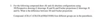 3. For the following compound draw (R) and (S) absolute configurations using
3D/Perspective drawing (2 drawings: R and S) and Fischer projections (2 drawings: R
and S). What is the difference between 3D and Fischer projections
Compound: (CH3) C (CH₂CH3)(OH)(COOH) four different groups are in the parenthesis.