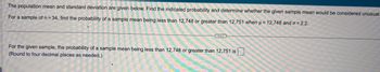 The population mean and standard deviation are given below. Find the indicated probability and determine whether the given sample mean would be considered unusual.
For a sample of n = 34, find the probability of a sample mean being less than 12,748 or greater than 12,751 when μ = 12,748 and o= 2.2.
..
For the given sample, the probability of a sample mean being less than 12,748 or greater than 12,751 is
(Round to four decimal places as needed.)