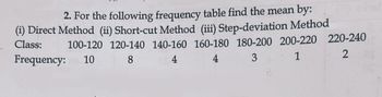 2. For the following frequency table find the mean by:
(i) Direct Method (ii) Short-cut Method (iii) Step-deviation Method
100-120 120-140 140-160 160-180 180-200 200-220 220-240
2
Frequency: 10
Class:
8
4
3
1