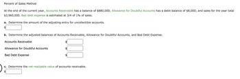 Percent of Sales Method
At the end of the current year, Accounts Receivable has a balance of $880,000; Allowance for Doubtful Accounts has a debit balance of $8,000; and sales for the year total
$3,960,000. Bad debt expense is estimated at 3/4 of 1% of sales.
a. Determine the amount of the adjusting entry for uncollectible accounts.
b. Determine the adjusted balances of Accounts Receivable, Allowance for Doubtful Accounts, and Bad Debt Expense.
Accounts Receivable
Allowance for Doubtful Accounts
Bad Debt Expense
c. Determine the net realizable value of accounts receivable.