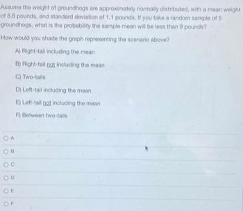 Assume the weight of groundhogs are approximately normally distributed, with a mean weight
of 8.6 pounds, and standard deviation of 1.1 pounds. If you take a random sample of 5
groundhogs, what is the probability the sample mean will be less than 9 pounds?
How would you shade the graph representing the scenario above?
A) Right-tail including the mean
B) Right-tail not including the mean
C) Two-tails
D) Left-tail including the mean
E) Left-tail not including the mean
F) Between two-tails
OA
OB
OD
OE
OF