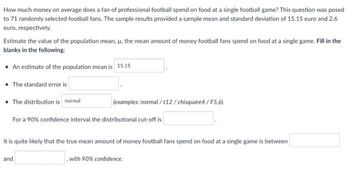 How much money on average does a fan of professional football spend on food at a single football game? This question was posed
to 71 randomly selected football fans. The sample results provided a sample mean and standard deviation of 15.15 euro and 2.6
euro, respectively.
Estimate the value of the population mean, μ, the mean amount of money football fans spend on food at a single game. Fill in the
blanks in the following:
• An estimate of the population mean is 15.15
• The standard error is
• The distribution is normal
(examples: normal/t12/chisquare4/F5,6).
For a 90% confidence interval the distributional cut-off is
It is quite likely that the true mean amount of money football fans spend on food at a single game is between
with 90% confidence.
and