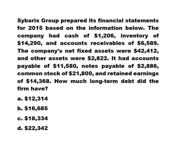 Sybarix Group prepared its financial statements
for 2015 based on the information below. The
company had cash of $1,206, inventory of
$14,290, and accounts receivables of $6,589.
The company's net fixed assets were $42,412,
and other assets were $2,822. It had accounts
payable of $11,580, notes payable of $2,886,
common stock of $21,800, and retained earnings
of $14,368. How much long-term debt did the
firm have?
a. $12,314
b. $16,685
c. $18,334
d. $22,342