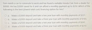 Tom needs a car to commute to work and has found a suitable Honda Civic from a dealer for
$8000. He has $3000 saved for it and can afford a monthly payment up to $250. Which of the
following is the best (lowest total cost) financing option for him?
O a. Make a $3000 deposit and take a two year loan with monthly payments of $221.
O b. Make a $2000 deposit and take a three year loan with monthly payments of $185.
O c. Make a $2500 deposit and take a two year loan with monthly payments of $241.
O d. Make a $1000 deposit and take a three year loan with monthly payments of $210.