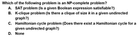 Which of the following problem is an NP-complete problem?
A. SAT problem (Is a given Boolean expression satisfiable?)
B. K-clique problem (Is there a clique of size kin a given undirected
graph?)
C. Hamiltonian cycle problem (Does there exist a Hamiltonian cycle for a
given undirected graph?)
D. None
