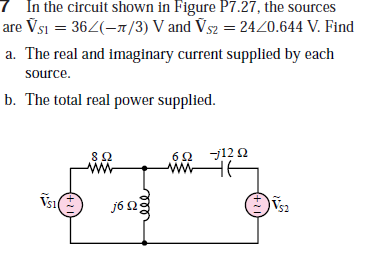 7 In the circuit shown in Figure P7.27, the sources
are Vsi = 362(-1/3) V and Vs2 = 2420.644 V. Find
a. The real and imaginary current supplied by each
source.
b. The total real power supplied.
60 j12 2
w HE
ww
j6 2
(+11
ঠ০০
