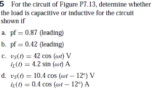 5 For the circuit of Figure P7.13, determine whether
the load is capacitive or Inductive for the circuit
shown if
a. pf = 0.87 (leading)
b. pf = 0.42 (leading)
c. vs(t) = 42 cos (wt) V
iz(t) = 4.2 sin (wt) A
d. vs(t) = 10.4 cos (@t – 12°) V
iL(t) = 0.4 cos (wt – 12°) A
