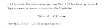 Let V be a finite dimensional vector space over C and let T be a linear operator on V.
Suppose there exist non-zero vectors a and 3 in V such that
T(a) ciß, T(B) = c₂a.
Prove that √cic2 or √c1c2 is an eigenvalue of T.
-