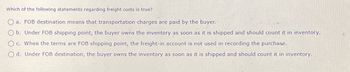 Which of the following statements regarding freight costs is true?
a. FOB destination means that transportation charges are paid by the buyer.
Ob. Under FOB shipping point, the buyer owns the inventory as soon as it is shipped and should count it in inventory.
c. When the terms are FOB shipping point, the freight-in account is not used in recording the purchase.
Od. Under FOB destination, the buyer owns the inventory as soon as it is shipped and should count it in inventory.