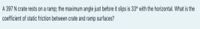 A 397 N crate rests on a ramp; the maximum angle just before it slips is 33° with the horizontal. What is the
coefficient of static friction between crate and ramp surfaces?
