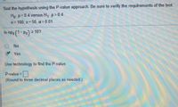 Test the hypothesis using the P-value approach. Be sure to verify the requirements of the test.
Ho p=0.4 versus H, p>0.4
n= 100; x= 50, a = 0 .01
Is npo (1-Po) > 10?
No
Yes
Use technology to find the P-value.
P-value =
(Round to three decimal places as needed.)
