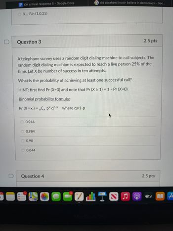ECH critical response 5 - Google Docs
OX-Bin (1,0.25)
Question 3
A telephone survey uses a random digit dialing machine to call subjects. The
random digit dialing machine is expected to reach a live person 25% of the
time. Let X be number of success in ten attempts.
What is the probability of achieving at least one successful call?
HINT: first find Pr (X=0) and note that Pr (X≥ 1) = 1 - Pr (X=0)
Binomial probability formula:
Pr (X=x) = nCx px qn-x where q-1-p
0.944
0.984
0.90
Gdid abraham lincoln believe in democracy - Goo...
0.844
Question 4
2.5 pts
2.5 pts
tv A