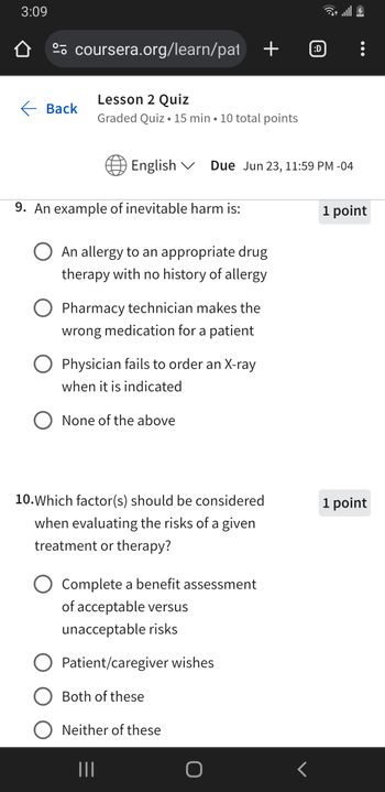 3:09
º coursera.org/learn/pat + ℗
Lesson 2 Quiz
Back
.
Graded Quiz 15 min 10 total points
English Due Jun 23, 11:59 PM -04
9. An example of inevitable harm is:
An allergy to an appropriate drug
therapy with no history of allergy
Pharmacy technician makes the
wrong medication for a patient
Physician fails to order an X-ray
when it is indicated
None of the above
10. Which factor(s) should be considered
when evaluating the risks of a given
treatment or therapy?
Complete a benefit assessment
of acceptable versus
unacceptable risks
Patient/caregiver wishes
Both of these
Neither of these
|||
O
<
1 point
1 point