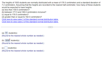 The heights of 1500 students are normally distributed with a mean of 176.5 centimeters and a standard deviation of
7.2 centimeters. Assuming that the heights are recorded to the nearest half-centimeter, how many of these students
would be expected to have heights
(a) less than 159.0 centimeters?
(b) between 171.5 and 186.0 centimeters inclusive?
(c) equal to 178.0 centimeters?
(d) greater than or equal to 192.0 centimeters?
Click here to view page 1 of the standard normal distribution table.
Click here to view page 2 of the standard normal distribution table.
(a) 11 student(s)
(Round to the nearest whole number as needed.)
(b) 1019 student(s)
(Round to the nearest whole number as needed.)
(c) ☐ student(s)
(Round to the nearest whole number as needed.)