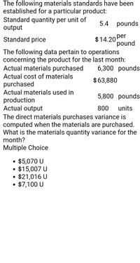 The following materials standards have been established for a particular product:

- **Standard quantity per unit of output:** 5.4 pounds
- **Standard price:** $14.20 per pound

The following data pertain to operations concerning the product for the last month:

- **Actual materials purchased:** 6,300 pounds
- **Actual cost of materials purchased:** $63,880
- **Actual materials used in production:** 5,800 pounds
- **Actual output:** 800 units

The direct materials purchases variance is computed when the materials are purchased. 

**Question:** What is the materials quantity variance for the month?

**Multiple Choice:**
- $5,070 U
- $15,007 U
- $21,016 U
- $7,100 U