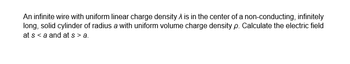 An infinite wire with uniform linear charge density is in the center of a non-conducting, infinitely
long, solid cylinder of radius a with uniform volume charge density p. Calculate the electric field
at s < a and at s> a.