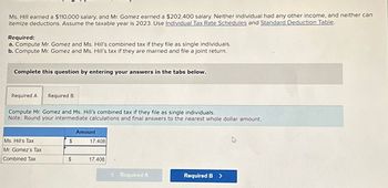 Ms. Hill earned a $110,000 salary, and Mr. Gomez earned a $202,400 salary. Neither individual had any other income, and neither can
itemize deductions. Assume the taxable year is 2023. Use Individual Tax Rate Schedules and Standard Deduction Table.
Required:
a. Compute Mr. Gomez and Ms. Hill's combined tax if they file as single individuals.
b. Compute Mr. Gomez and Ms. Hill's tax if they are married and file a joint return.
Complete this question by entering your answers in the tabs below.
Required A Required B
Compute Mr. Gomez and Ms. Hill's combined tax if they file as single individuals.
Note: Round your intermediate calculations and final answers to the nearest whole dollar amount.
Amount
Ms. Hill's Tax
$
17,408
Mr. Gomez's Tax
Combined Tax
$
17,408
<Required A
Required B >