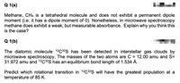 Q 1(a)
Methane, CH4 is a tetrahedral molecule and does not exhibit a permanent dipole
moment (i.e. it has a dipole moment of 0). Nonetheless, in microwave spectroscopy
methane does exhibit a weak, but measurable absorbance. Explain why you think this
is the case?
Q 1(b)
The diatomic molecule 12C32S has been detected in interstellar gas clouds by
microwave spectroscopy. The masses of the two atoms are C = 12.00 amu and S=
31.972 amu and 12C32S has an equilibrium bond length of 1.534 Å.
Predict which rotational transition in 12C32S will have the greatest population at a
temperature of 85 K.
